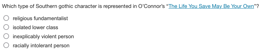 Which type of Southern gothic character is represented in O' Connor’s “The Life You Save May Be Your Own”?
religious fundamentalist
isolated lower class
inexplicably violent person
racially intolerant person