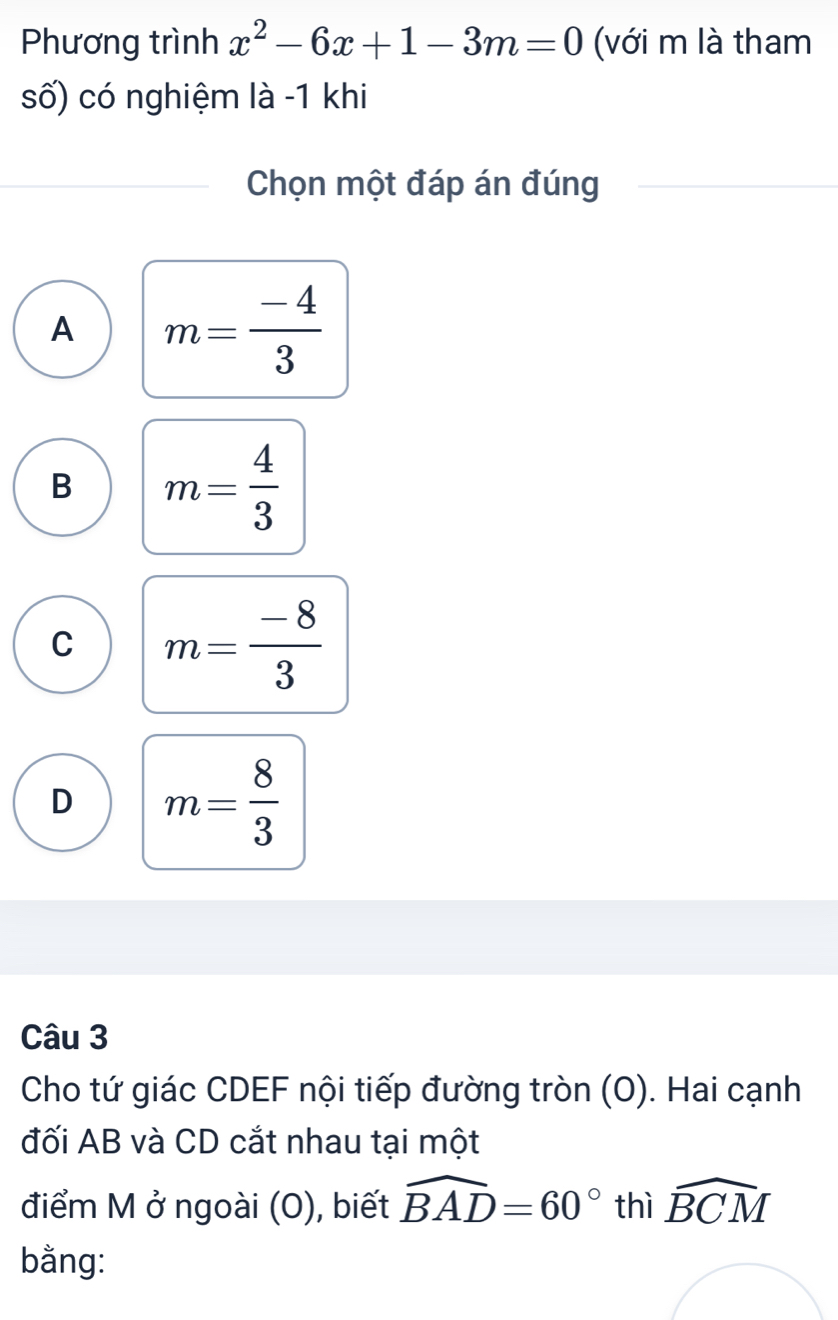 Phương trình x^2-6x+1-3m=0 (với m là tham
số) có nghiệm là -1 khi
Chọn một đáp án đúng
A m= (-4)/3 
B m= 4/3 
C m= (-8)/3 
D m= 8/3 
Câu 3
Cho tứ giác CDEF nội tiếp đường tròn (O). Hai cạnh
đối AB và CD cắt nhau tại một
điểm M ở ngoài (O), biết widehat BAD=60° thì widehat BCM
bằng: