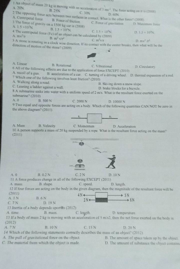 An object of mass 20 kg is moving with an acceleration of 3ms^(-2) The force acting on it is (2008)
A. 20N. B. 25N C. 30N D. 60N
2 The opposing force acts between two surfaces in contact. What is the other force? (2008)
A. Centripetal force B. Force of friction C. Force of gravitation
3 The force of gravity on a 1500 kg car is (2008) D. Maximum force
A 1.5* 10^2N
B. 1.5* 10^3N C 1.5* 10^4N D. 1.5* 10^3N
4 The centripetal force (Fe) of an object can be calculated by (2009)
A. mv^2/t B. m^2sqrt(r^2)
C. m^3v/t D. mv^2h^2
5 A stone is rotating in a clock wise direction. If its contact with the center breaks, then what will be the
direction of motion of the stone? (2009)
A. Linear B. Rotational C. Vibrational D. Circulatory
6 All of the following effects are due to the application of force EXCEPT (2010)
A. recoil of a gun. B. acceleration of a car. C. turning of a driving wheel. D. thermal expansion of a rod
7 Which one of the following involves least friction? (2010)
A. Walking along a road. B. Ski-ing down a snow slope.
C. Leaning a ladder against a wall. D. brake blocks for a bicycle.
8 A submarine sinks into water with a uniform speed of 2 m/s. What is the resultant force exerted on the
submarine? (2010)
A. 0 B. 500 N C. 2000 N D. 10000 N
9 Two equal and opposite forces are acting on a body. Which of the following quantities CAN NOT be zero in
the above diagram? (2011)
A. Mass B. Velocityeration
10 A person supports a mass of 20 kg suspended by a rope. What is the resultant force acting on the mass?
(2011)
A. 0 B. 0.2 N C. 2 N D. 10 N
11 A force produces change in all of the following EXCEPT (2011)
A. mass B. shape C. speed. D. length.
12 If four forces are acting on the body in the given diagram, then the magnitude of the resultant force will be
(2011) 
A. I N B. 6 N 
C. 7 N D. 19 N
13 Inertia of a body depends upon its (2012)
A. time. B. mass. C. length. D. temperature.
13 If a body of mass 2 kg is moving with an acceleration of 5 m/s2, then the net force exerted on the body is
(2012)
A. 7 N B. 10 N C. 15 N D. 20 N
14 Which of the following statements correctly describes the mass of an object? (2012)
A. The pull of gravitational force on the object. B. The amount of space taken up by the object.
C. The material from which the object is made. D. The amount of substance the object contains