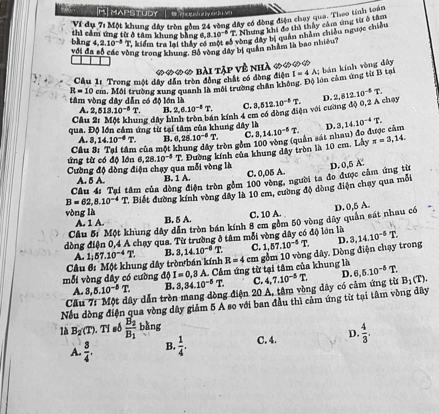 [M] MAPSTUDY   mapsludy odu.v
Ví đụ 7: Một khung dây tròn gồm 24 vòng dây có dòng điện chạy qua. Theo tính toán
thì cảm ứng từ ở tâm khung bằng 6, 3.10^(-5)T - Nhưng khi đo thì thấy cảm ứng từ ở tâm
bǎng 4,2.10^(-5)T , kiểm tra lại thấy có vòng dây bị quần nhầm chiều ngược chiều
với đa số các vòng trong khung. Số vòng dây bị quần nhầm là bao nhiêu?
«  bài Tập về nhà «
Câu 1: Trong một dây dân tròn đồng chất có dòng điện I=4A;  bán kính vòng dây
R=10cm. Môi trường xung quanh là môi trường chân không. Độ lớn cảm ứng từ B tại
tâm vòng dây dẫn có độ lớn là
A. 2,513.10^(-5)T. B. 2,6.10^(-5)T. C. 3,512.10^(-5)T. D.
Câu ng  dây hi n kính 4 cm có dòng điện với cường độ 0,2 A chạy 2,812.10^(-5)T.
qua. Độ lớn cảm ứng từ tại tâm của khung dây là 3,14.10^(-4)T.
A. 8,14.10^(-6)T. B. 6,28.10^(-6)T. c. 3,14.10^(-5)T. D.
Câu  của một gròn gồm 100 vòng (quấn sát nhau) đo được cảm
ứng từ có độ lớn 6,28.10^(-5)T 2 Đường kính của khung dây tròn là 10 cm. Lấy π =3,14.
Cường độ dòng điện chạy qua mỗi vòng là
A. 5 A. B. 1 A. C. 0,05 A. D. 0,5A.
Câu 4: Tại tâm của dòng điện tròn gồm 100 vòng, người ta đo được cảm ứng từ
B=62,8.10^(-4)T 1 Biết đường kính vòng dây là 10 cm, cường độ dòng điện chạy qua mỗi
D. 0,5 A.
vòng là C. 10 A.
A. 1 A. B. 5 A.
Câu 5: Một khung dây dẫn tròn bán kính 8 cm gồm 50 vòng dây quấn sát nhau có
dòng điện 0,4 A chạy qua. Từ trường ở tâm mỗi vòng dây có độ lớn là 3,14.10^(-5)T.
A. 1; 57.10^(-4)T. B. 3,14.10^(-6)T. C. 1,57.10^(-5)T. D.
Câu 6: Một khung dây tròn bán kính R=4cm gồm 10 vòng dây. Dòng điện chạy trong
mỗi vòng dây có cường độ I=0,3A. Cảm ứng từ tại tâm của khung là 6,5.10^(-5)T.
A. 3,5.10^(-5)T. B. 3,34.10^(-5)T. C. 4,7.10^(-5)T. D.
Câu 7: Một dây dẫn tròn mang dòng điện 20 A, tâm vòng dây có cảm ứng từ B_1(T).
Nếu dòng điện qua vòng dây giảm 5 A so với ban đầu thì cảm ứng từ tại tâm vòng dây
là B_2(T). Tỉ số frac B_2B_1 bǎng
D.
A.  3/4 . C. 4.  4/3 .
B.  1/4 .