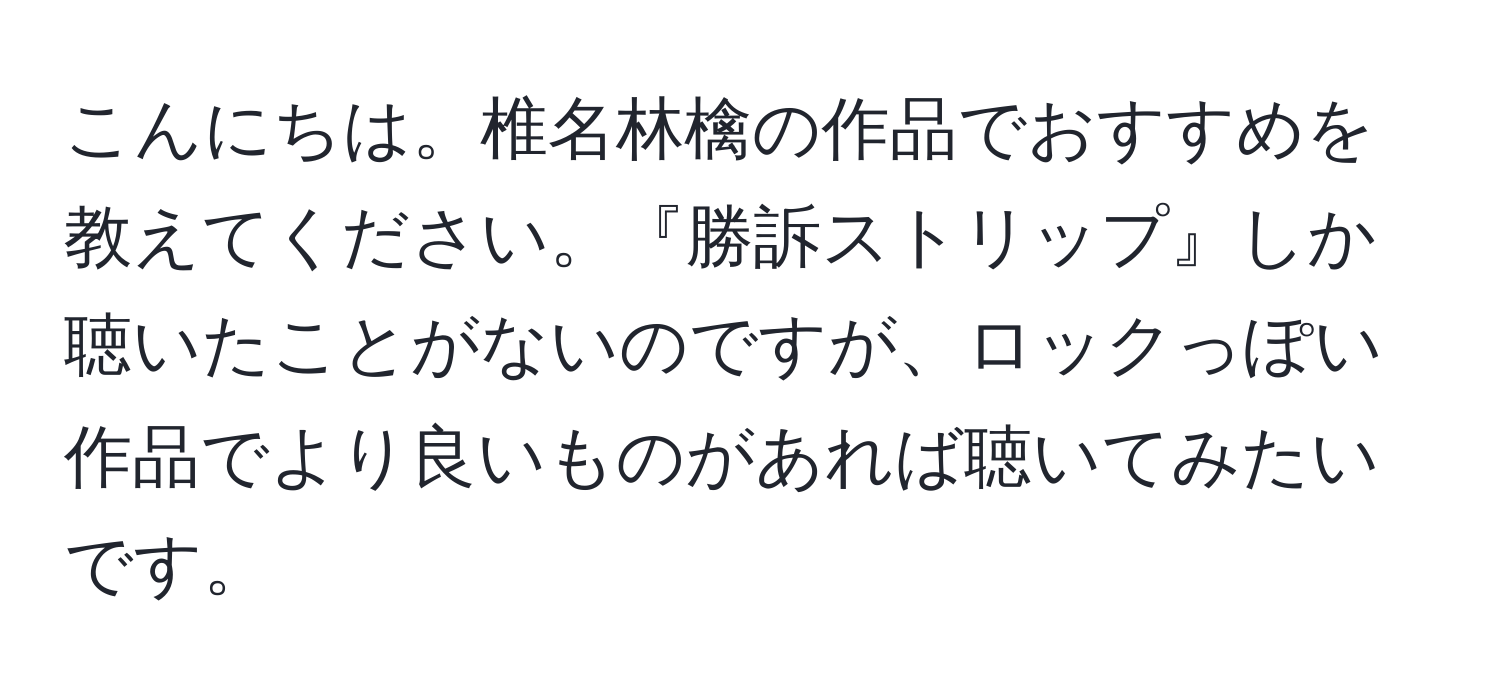 こんにちは。椎名林檎の作品でおすすめを教えてください。『勝訴ストリップ』しか聴いたことがないのですが、ロックっぽい作品でより良いものがあれば聴いてみたいです。