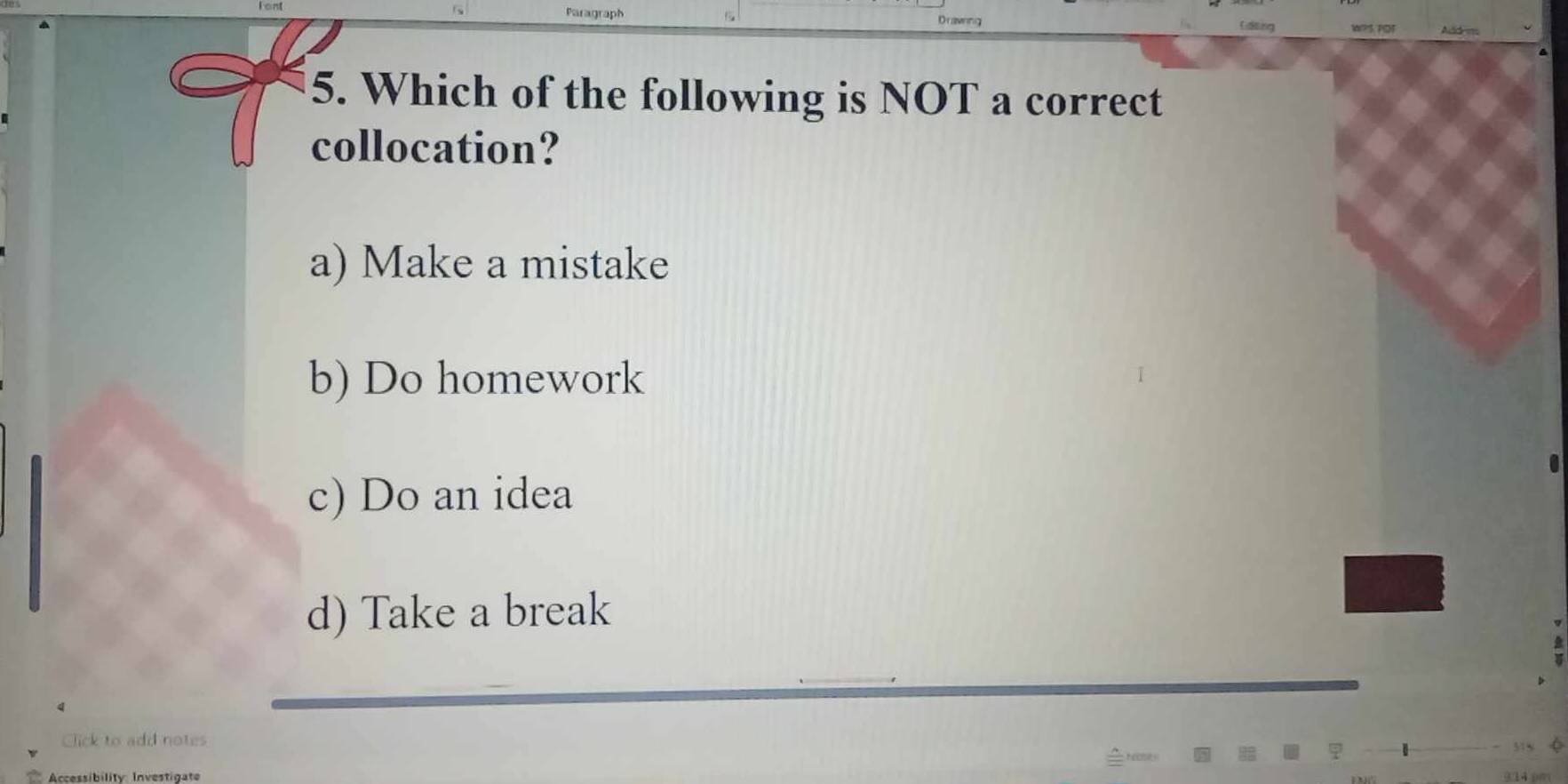 ?1 ror Add m.
5. Which of the following is NOT a correct
collocation?
a) Make a mistake
b) Do homework
c) Do an idea
d) Take a break
Click to add notes
Accessibility Investigate