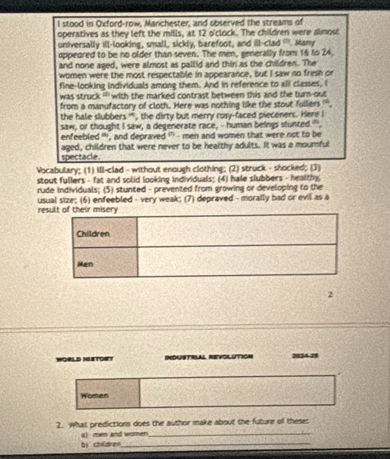 stood in Oxford-row, Manchester, and observed the streams of 
operatives as they left the mills, at 12 o'clock. The children were almost 
universally ill-looking, small, sickly, barefoot, and ill-clad "". Many 
oppeared to be no older than seven. The men, generally from 16 to 24, 
and none aged, were almost as pallid and thin as the children. The 
women were the most respectable in appearance, but I saw no fresh or 
fine-looking individuals among them. And in reference to all classes, f 
was struck '' with the marked contrast between this and the turn-out 
from a manufactory of cloth. Here was nothing like the stout fullers '. 
the hale slubbers ', the dirty but merry rosy-faced pieceners. Here I 
saw, or thought I saw, a degenerate race,-- human beings stunted." 
enfeebled ' , and depraved ' - men and women that were not to be 
aged, children that were never to be healthy adults. It was a mournful 
spectacle. 
Vocabulary; (1) Ill-clad - without enough clothing; (2) struck - shocked; (3) 
stout fullers - fat and solid looking individuals; (4) hale slubbers - healthy 
rude individuals; (5) stunted - prevented from growing or developing to the 
usual size; (6) enfeebled - very weak; (7) depraved - morally bad or evill as a 
res 
2 
WORLD HIETORY 2824 -28 
Women 
2. What predictions does the author make about the future of these: 
a) men and women_ 
bị chidren_