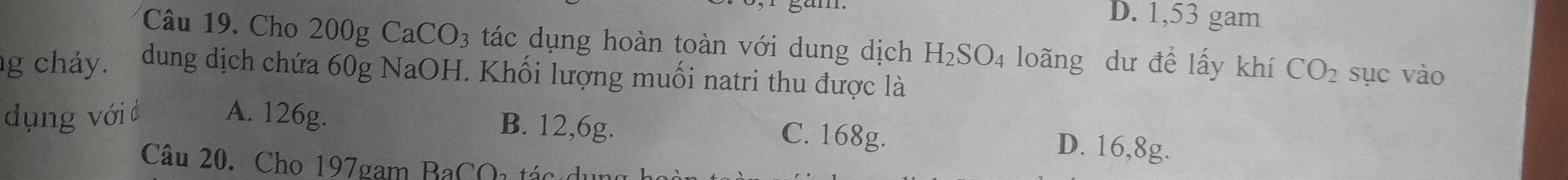 D. 1,53 gam
Câu 19. Cho 200g CaCO_3 tác dụng hoàn toàn với dung dịch H_2SO_4 loãng dư đề lấy khí CO_2 sục vào
g cháy. dung dịch chứa 60g NaOH. Khối lượng muối natri thu được là
dụng với d A. 126g. B. 12,6g. C. 168g.
D. 16,8g.
Câu 20. Cho 197gam BaCQi tác c