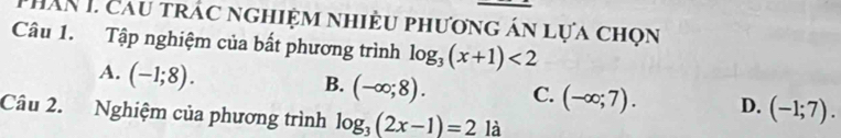 Thân I cau trác nghiệm nhiều phương án lựa chọn
Câu 1. Tập nghiệm của bất phương trình log _3(x+1)<2</tex>
A. (-1;8).
B. (-∈fty ;8). C. (-∈fty ;7). D. (-1;7). 
Câu 2. Nghiệm của phương trình log _3(2x-1)=2 là