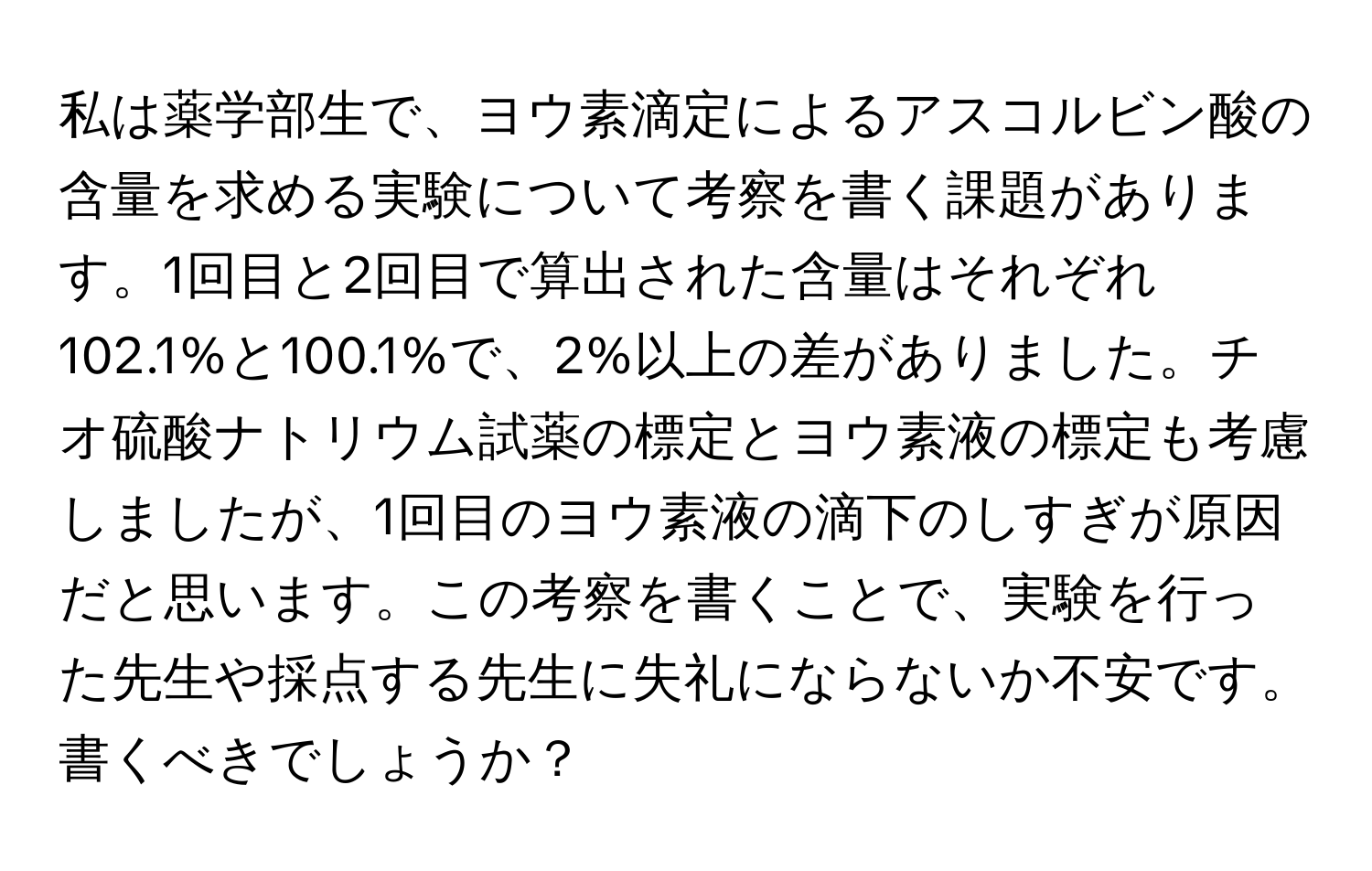 私は薬学部生で、ヨウ素滴定によるアスコルビン酸の含量を求める実験について考察を書く課題があります。1回目と2回目で算出された含量はそれぞれ102.1%と100.1%で、2%以上の差がありました。チオ硫酸ナトリウム試薬の標定とヨウ素液の標定も考慮しましたが、1回目のヨウ素液の滴下のしすぎが原因だと思います。この考察を書くことで、実験を行った先生や採点する先生に失礼にならないか不安です。書くべきでしょうか？