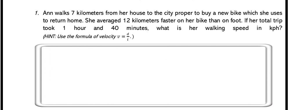 Ann walks 7 kilometers from her house to the city proper to buy a new bike which she uses 
to return home. She averaged 12 kilometers faster on her bike than on foot. If her total trip 
took 1 hour and 40 minutes, what is her walking speed in kph? 
(HINT: Use the formula of velocity v= d/t .)