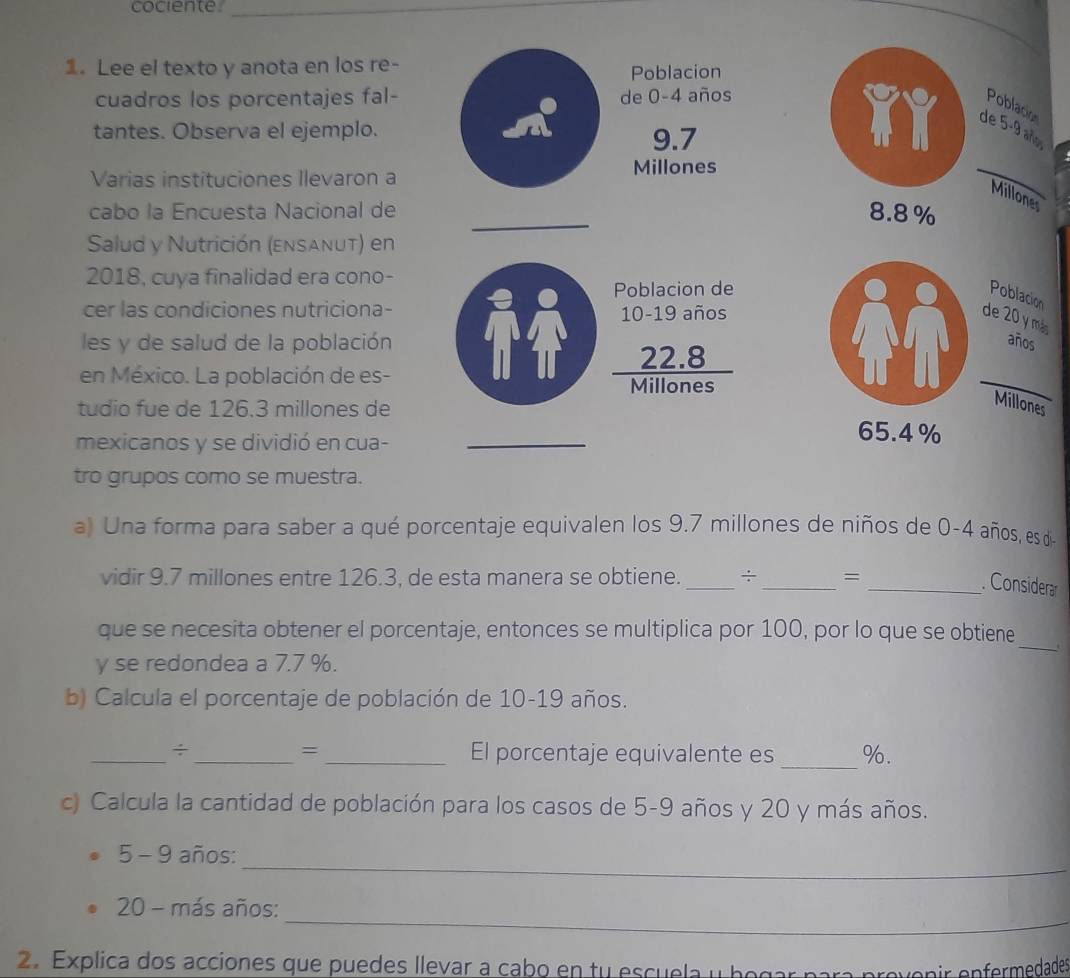 cociente._ 
1. Lee el texto y anota en los re- 
Poblacion 
cuadros los porcentajes fal- de 0-4 años 
Poblacion 
tantes. Observa el ejemplo. 
de 5-9 añ
9.7
Varias instituciones Ilevaron a Millones 
_ 
Millones 
cabo la Encuesta Nacional de _ 8.8%
Salud y Nutrición (ensanut) en 
2018, cuya finalidad era cono- 
Poblacion de 
Poblacion 
cer las condiciones nutriciona-
10-19 años 
de 20 y más 
les y de salud de la población años 
en México. La población de es-
 (22.8)/Millones 
π l_ 
Millones 
tudio fue de 126.3 millones de 65.4%
mexicanos y se dividió en cua-_ 
tro grupos como se muestra. 
a) Una forma para saber a qué porcentaje equivalen los 9.7 millones de niños de 0-4 años, es de 
_ 
vidir 9.7 millones entre 126.3, de esta manera se obtiene._ = 
_. Considerar 
_ 
que se necesita obtener el porcentaje, entonces se multiplica por 100, por lo que se obtiene 
y se redondea a 7.7 %. 
b) Calcula el porcentaje de población de 10-19 años. 
_ 
= 
_÷_ _El porcentaje equivalente es %. 
c) Calcula la cantidad de población para los casos de 5-9 años y 20 y más años. 
_ 
5 - 9 años: 
_
20 - más años: 
2. Explica dos acciones que puedes llevar a cabo en tu escuela y begar para prevenir enfermedades