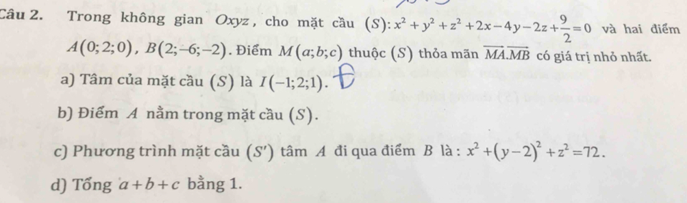 Trong không gian Oxyz, cho mặt cầu (S): x^2+y^2+z^2+2x-4y-2z+ 9/2 =0 và hai điểm
A(0;2;0), B(2;-6;-2). Điểm M(a;b;c) thuộc (S) thỏa mãn vector MA. vector MB có giá trị nhỏ nhất. 
a) Tâm của mặt cầu (S) là I(-1;2;1). 
b) Điểm A nằm trong mặt cầu (S). 
c) Phương trình mặt cầu (S') tâm A đi qua điểm B là : x^2+(y-2)^2+z^2=72. 
d) Tổng a+b+c bằng 1.