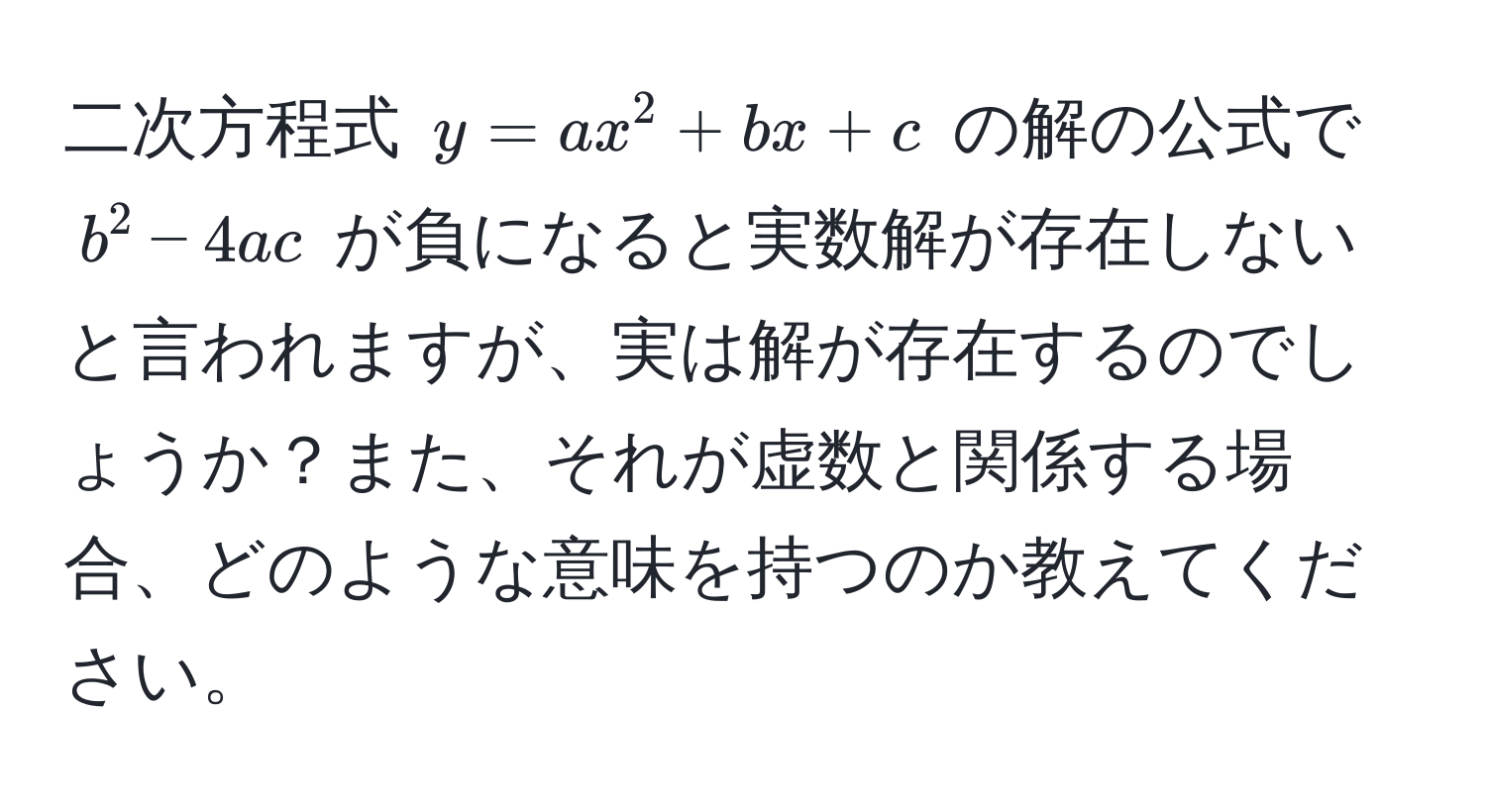 二次方程式 $y = ax^2 + bx + c$ の解の公式で $b^2 - 4ac$ が負になると実数解が存在しないと言われますが、実は解が存在するのでしょうか？また、それが虚数と関係する場合、どのような意味を持つのか教えてください。