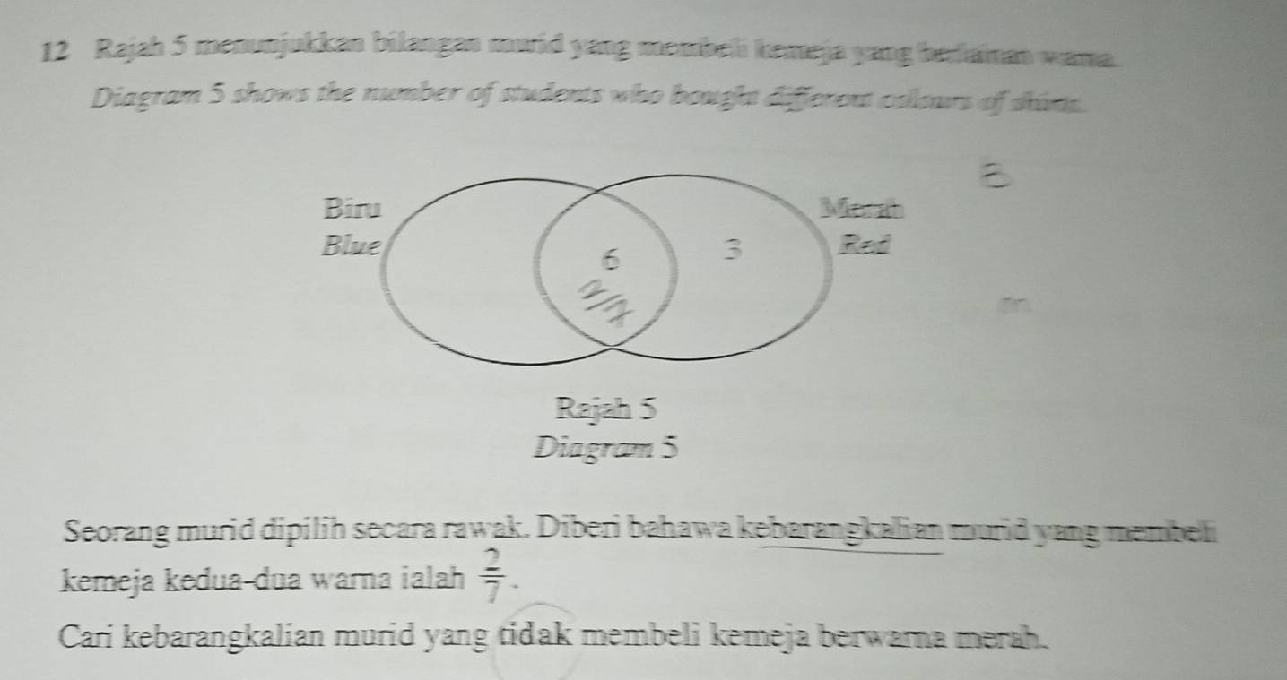 Rajah 5 menunjukkan bilangan muid yang membei kemeja yang berlaman wama. 
Diagram 5 shows the number of students who bought different colours of shims.
m
Rajah 5 
Diagram 5 
Seorang murid dipilih secara rawak. Diberi bahawa kebarangkalian murid yang membeli 
kemeja kedua-dua warna ialah  2/7 . 
Cari kebarangkalian murid yang tidak membeli kemeja berwarna merah.