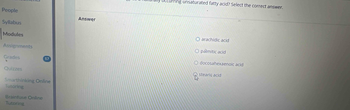 lly occurring unsaturated fatty acid? Select the correct answer.
People
Syllabus
Answer
Modules arachidic acid
Assignments
palmitic acid
Grades docosahexaenoic acid
Quizzes
stearic acid
Smarthinking Online
Tutoring
Brainfuse Online
Tutoring