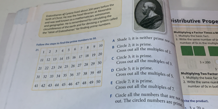 Eratosthenes of Cyrene lived about 200 years before the
birth of Christ. He was the head librarian at Alexandria
and was well known as a mathematician, astronomer,
and geographer. He is remembered for calculating the
circumference of the earth and for devising a system called
Distributive Prope
the "sieve of Eratosthenes" for finding prime numbers.
Multiplying a Factor Times a M
1. Multiply the basic fact.
A Shade 1; it is neither prime nor c 2. Write the same number of 0
B Circle 2; it is prime.
number of 0s in the multipl
Cross out all the multiples of 2
C Circle 3; it is prime.
Cross out all the multiples of 3.
3
D Circle 5; it is prime. 3* 200
Cross out all the multiples of 5. Multiplying Two Factor
1. Multiply the basic fac
E Circle 7; it is prime.
2. Write the same num
Cross out all the multiples of 7. number of Os in bot
F Circle all the numbers that are notoyrite the product.
out. The circled numbers are prime
1 3* 70=