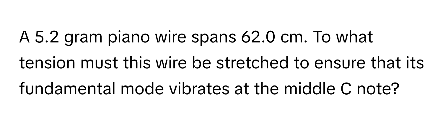 A 5.2 gram piano wire spans 62.0 cm. To what tension must this wire be stretched to ensure that its fundamental mode vibrates at the middle C note?