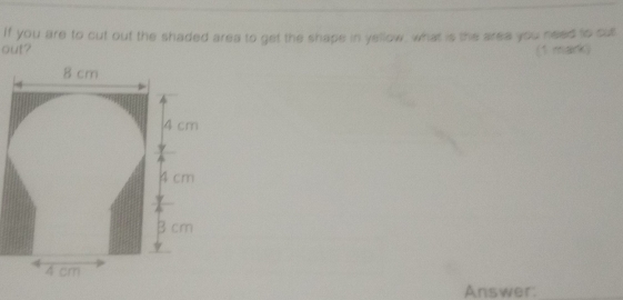 If you are to cut out the shaded area to get the shape in yellow, what is the area you need to cull 
out? (1 mark) 
Answer:_