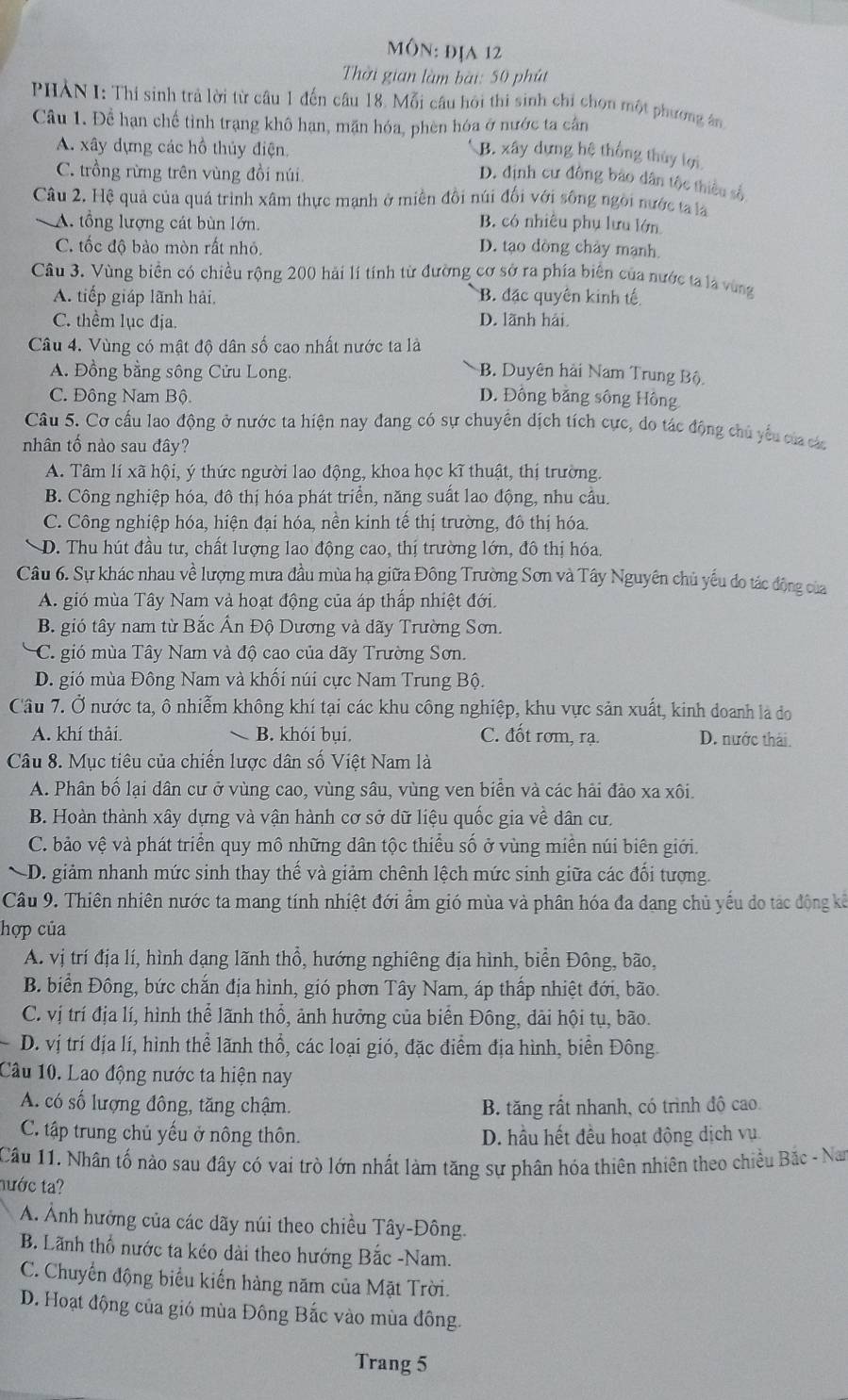 môn: địa 12
Thời gian làm bài: 50 phút
PHẢN I: Thi sinh trả lời từ câu 1 đến câu 18. Mỗi câu hôi thi sinh chỉ chọn một phương ân
Câu 1. Để hạn chế tình trạng khô hạn, mặn hóa, phèn hóa ở nước ta cần
A. xây dựng các hồ thủy điện.
B. xây dựng hệ thống thủy lợi
C. trồng rừng trên vùng đồi núi
D. định cư đông bảo dân tộc thiều số
Câu 2. Hệ quả của quá trình xâm thực mạnh ở miền đổi núi đối với sông ngời nước t là
A. tổng lượng cát bùn lớn B. có nhiêu phụ lưu lớn
C. tốc đô bảo mòn rất nhỏ. D. tạo dòng chảy mạnh
Câu 3. Vùng biển có chiều rộng 200 hải lí tinh từ đường cơ sở ra phía biển của nước ta là vùng
A. tiếp giáp lãnh hải, B. đặc quyên kinh tế
C. thểm lục địa. D. lãnh hải.
Câu 4. Vùng có mật độ dân số cao nhất nước ta là
A. Đồng bằng sông Cửu Long. B. Duyên hải Nam Trung Bộ
C. Đông Nam Bộ D. Đồng bằng sông Hông
Câu 5. Cơ cấu lao động ở nước ta hiện nay đang có sự chuyển dịch tích cực, do tác động chủ yếu của các
nhân tố nào sau đây?
A. Tâm lí xã hội, ý thức người lao động, khoa học kĩ thuật, thị trường.
B. Công nghiệp hóa, đô thị hóa phát triển, năng suất lao động, nhu cầu.
C. Công nghiệp hóa, hiện đại hóa, nền kinh tế thị trường, đô thị hóa.
D. Thu hút đầu tư, chất lượng lao động cao, thị trường lớn, đô thị hóa.
Câu 6. Sự khác nhau về lượng mưa đầu mùa hạ giữa Đông Trường Sơn và Tây Nguyên chủ yếu do tác động của
A. gió mùa Tây Nam và hoạt động của áp thấp nhiệt đới.
B. gió tây nam từ Bắc Ấn Độ Dương và dãy Trường Sơn.
C gió mùa Tây Nam và độ cao của dãy Trường Sơn.
D. gió mùa Đông Nam và khối núi cực Nam Trung Bộ.
Câu 7. Ở nước ta, ô nhiễm không khí tại các khu công nghiệp, khu vực sản xuất, kinh doanh là đo
A. khí thải. B. khói bụi. C. đốt rơm, rạ. D. nước thái.
Câu 8. Mục tiêu của chiến lược dân số Việt Nam là
A. Phân bố lại dân cư ở vùng cao, vùng sâu, vùng ven biển và các hải đảo xa xôi.
B. Hoàn thành xây dựng và vận hành cơ sở dữ liệu quốc gia về dân cư,
C. bảo vệ và phát triển quy mô những dân tộc thiểu số ở vùng miền núi biên giới.
D. giảm nhanh mức sinh thay thế và giảm chênh lệch mức sinh giữa các đối tượng.
Cầu 9. Thiên nhiên nước ta mang tính nhiệt đới ẩm gió mùa và phân hóa đa dang chủ yếu do tác động kế
hợp của
A. vị trí địa lí, hình dạng lãnh thổ, hướng nghiêng địa hình, biển Đông, bão,
B. biển Đông, bức chắn địa hình, gió phơn Tây Nam, áp thấp nhiệt đới, bão.
C. vị trí địa lí, hình thể lãnh thổ, ảnh hưởng của biển Đông, dài hội tụ, bão.
D. vị trí địa lí, hình thể lãnh thổ, các loại gió, đặc điểm địa hình, biển Đông
Câu 10. Lao động nước ta hiện nay
A. có số lượng đông, tăng chậm. B. tăng rất nhanh, có trình độ cao.
C. tập trung chủ yếu ở nông thôn. D. hầu hết đều hoạt động dịch vụ
Câu 11. Nhân tố nào sau đây có vai trò lớn nhất làm tăng sự phân hóa thiên nhiên theo chiều Bắc - Nam
nước ta?
A. Ảnh hưởng của các dãy núi theo chiều Tây-Đông.
B. Lãnh thổ nước ta kéo dài theo hướng Bắc -Nam.
C. Chuyển động biểu kiến hàng năm của Mặt Trời.
D. Hoạt động của gió mùa Đông Bắc vào mùa đông.
Trang 5