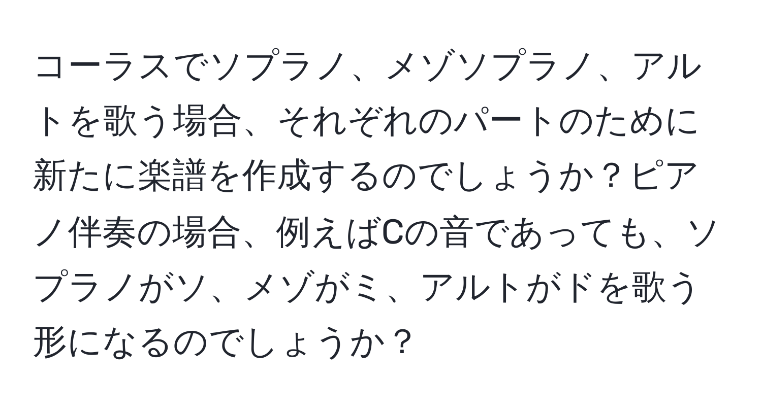 コーラスでソプラノ、メゾソプラノ、アルトを歌う場合、それぞれのパートのために新たに楽譜を作成するのでしょうか？ピアノ伴奏の場合、例えばCの音であっても、ソプラノがソ、メゾがミ、アルトがドを歌う形になるのでしょうか？