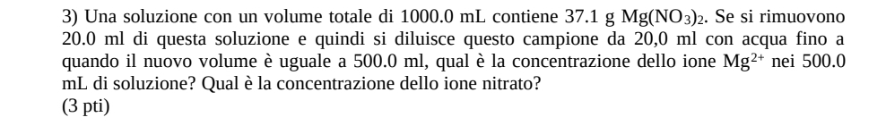 Una soluzione con un volume totale di 1000.0 mL contiene 37.1 g Mg(NO_3)_2. Se si rimuovono
20.0 ml di questa soluzione e quindi si diluisce questo campione da 20,0 ml con acqua fino a
quando il nuovo volume è uguale a 500.0 ml, qual è la concentrazione dello ione Mg^(2+) nei 500.0
mL di soluzione? Qual è la concentrazione dello ione nitrato?
(3 pti)