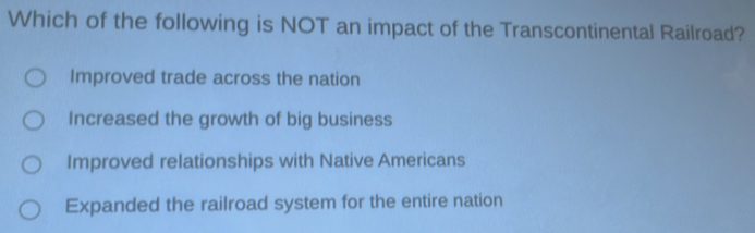 Which of the following is NOT an impact of the Transcontinental Railroad?
Improved trade across the nation
Increased the growth of big business
Improved relationships with Native Americans
Expanded the railroad system for the entire nation