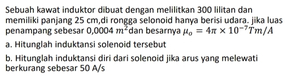 Sebuah kawat induktor dibuat dengan melilitkan 300 lilitan dan 
memiliki panjang 25 cm,di rongga selonoid hanya berisi udara. jika luas 
penampang sebesar 0,0004m^2 dan besarnya mu _o=4π * 10^(-7)Tm/A
a. Hitunglah induktansi solenoid tersebut 
b. Hitunglah induktansi diri dari solenoid jika arus yang melewati 
berkurang sebesar 50 A/s