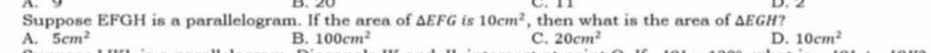 A C n 
Suppose EFGH is a parallelogram. If the area of △ EFG is 10cm^2 , then what is the area of △ EGH? D. 2
A. 5cm^2 B. 100cm^2 C. 20cm^2 D. 10cm^2