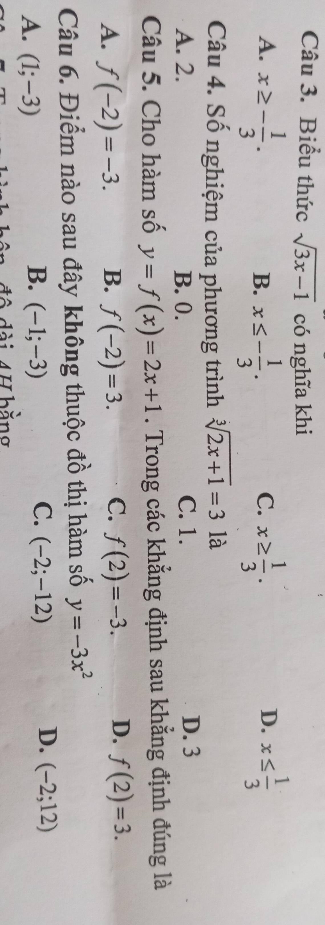 Biểu thức sqrt(3x-1) có nghĩa khi
A. x≥ - 1/3 . x≥  1/3 . x≤  1/3 
B. x≤ - 1/3 . 
C.
D.
Câu 4. Số nghiệm của phương trình sqrt[3](2x+1)=3 là
A. 2. B. 0. C. 1.
D. 3
Câu 5. Cho hàm số y=f(x)=2x+1. Trong các khẳng định sau khẳng định đúng là
C.
A. f(-2)=-3. B. f(-2)=3. f(2)=-3.
D. f(2)=3. 
Câu 6. Điểm nào sau đây không thuộc đồ thị hàm số y=-3x^2
D. (-2;12)
A. (1;-3)
C.
B. (-1;-3) (-2;-12)
n đ ộ dài 4H bằng