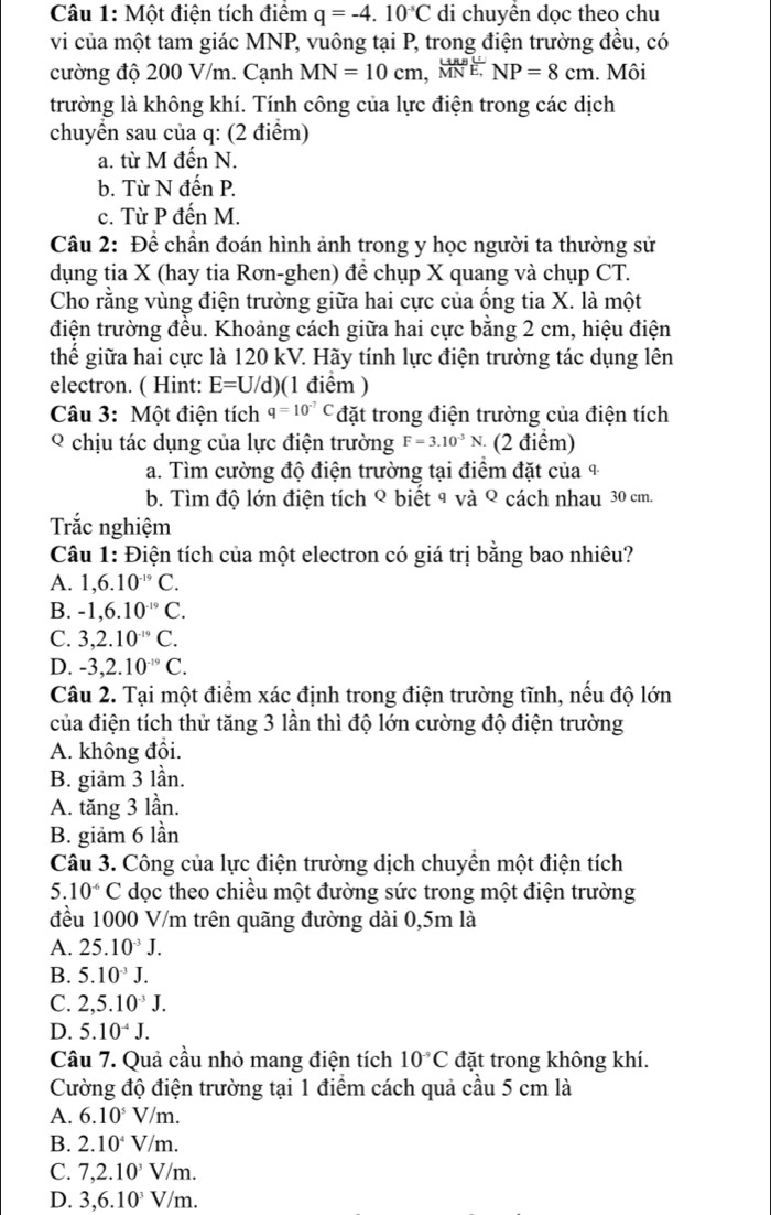 Một điện tích điểm q=-4.10^(-5)C di chuyền dọc theo chu
vi của một tam giác MNP, vuông tại P, trong điện trường đều, có
cường độ 200 V/m. Cạnh MN=10cm,(MN)^LMNN. Môi
trường là không khí. Tính công của lực điện trong các dịch
chuyển sau của q: (2 điểm)
a. từ M đến N.
b. Từ N đến P.
c. Từ P đến M.
Câu 2: Để chần đoán hình ảnh trong y học người ta thường sử
dụng tia X (hay tia Rơn-ghen) để chụp X quang và chụp CT.
Cho rằng vùng điện trường giữa hai cực của ống tia X. là một
điện trường đều. Khoảng cách giữa hai cực bằng 2 cm, hiệu điện
thế giữa hai cực là 120 kV. Hãy tính lực điện trường tác dụng lên
electron. ( Hint: E=U/d) (1 điểm )
Câu 3: Một điện tích q=10^(-7)C đặt trong điện trường của điện tích
Ý chịu tác dụng của lực điện trường F=3.10^(-3)N (2 điểm)
a. Tìm cường độ điện trường tại điểm đặt của 4
b. Tìm độ lớn điện tích ९ biết 9 và ९ cách nhau 30 cm.
Trắc nghiệm
Câu 1: Điện tích của một electron có giá trị bằng bao nhiêu?
A. 1,6.10^(-19)C.
B. -1,6.10^(-19)C.
C. 3,2.10^(-19)C.
D. -3,2.10^(-19)C.
Câu 2. Tại một điểm xác định trong điện trường tĩnh, nếu độ lớn
của điện tích thử tăng 3 lần thì độ lớn cường độ điện trường
A. không đổi.
B. giảm 3 lần.
A. tăng 3 lần.
B. giảm 6 lần
Câu 3. Công của lực điện trường dịch chuyển một điện tích
5.10^(-6)C dọc theo chiều một đường sức trong một điện trường
đều 1000 V/m trên quãng đường dài 0,5m là
A. 25.10^(-3)J.
B. 5.10^(-3)J.
C. 2,5.10^(-3)J.
D. 5.10^(-4)J.
Câu 7. Quả cầu nhỏ mang điện tích 10^(-9)C đặt trong không khí.
Cường độ điện trường tại 1 điểm cách quả cầu 5 cm là
A. 6.10^5V/m.
B. 2.10^4V/m.
C. 7,2.10^3V/m.
D. 3,6.10^3V/m.