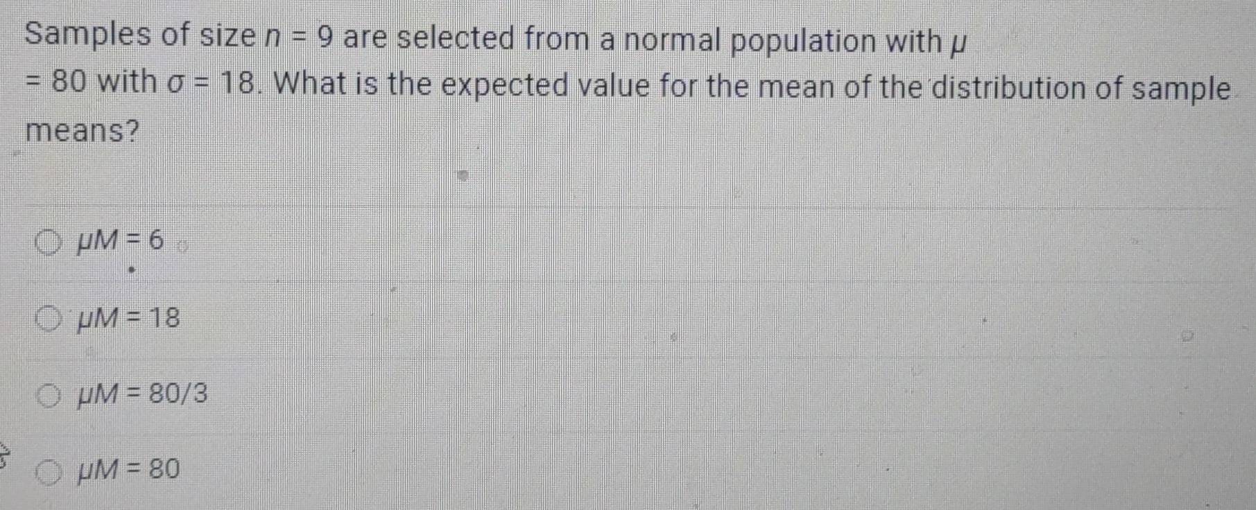 Samples of size n=9 are selected from a normal population with μ
=80 with sigma =18. What is the expected value for the mean of the distribution of sample
means?
mu M=6
mu M=18
mu M=80/3
mu M=80