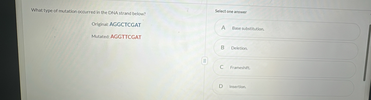 What type of mutation occurred in the DNA strand below?
Select one answer
Original: AGGCTCGAT Base substitution.
A
Mutated: AGGTTCGAT
B Deletion.
C Frameshift.
Insertion.