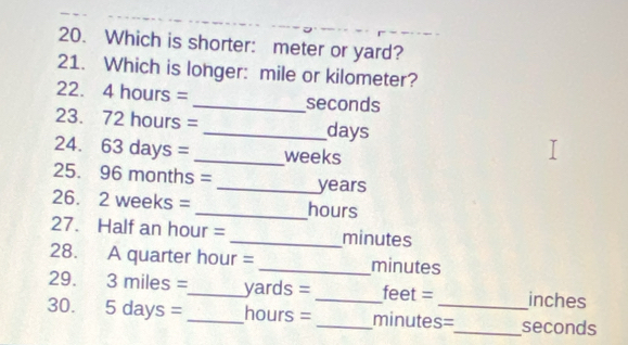 Which is shorter: meter or yard? 
21. Which is longer: mile or kilometer?
22. 4 hours = _ seconds
23. 72 hours = _ days
24. 5 3 days = _ weeks
25. 96 months = _ years
26. 2 weeks =_  hours
27. Half an hour = _ minutes
28. A quarter hour = _ minutes
29. 3 miles =_  yards = _ feet = inches
30. 5da ys = _ hours = _ minutes=_  seconds