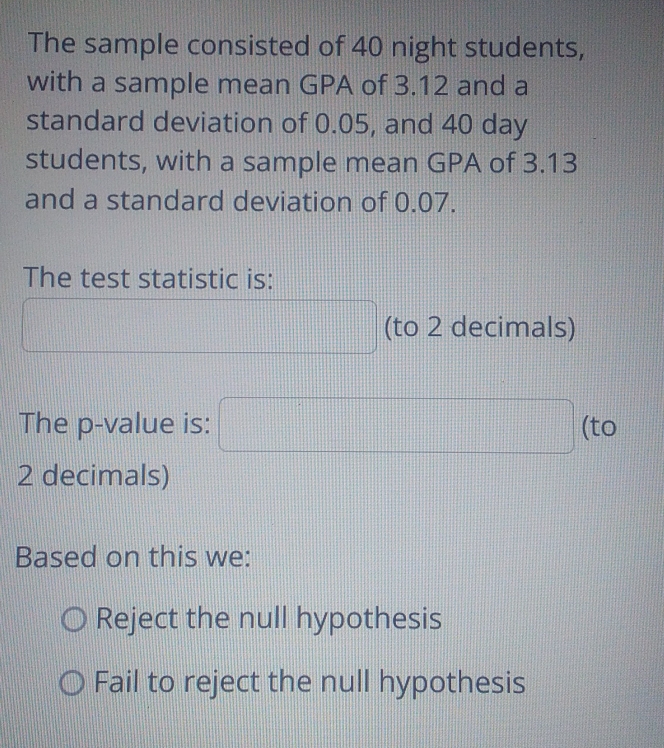 The sample consisted of 40 night students,
with a sample mean GPA of 3.12 and a
standard deviation of 0.05, and 40 day
students, with a sample mean GPA of 3.13
and a standard deviation of 0.07.
The test statistic is:
|| 
(to 2 decimals)
The p -value is: □ (to
2 decimals)
Based on this we:
Reject the null hypothesis
Fail to reject the null hypothesis