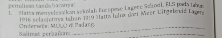 penulisan tanda bacanya! 
1. Hatta menyelesaikan sekolah Europese Lagere School, ELS pada tahum 
1916 selanjutnya tahun 1919 Hatta lulus dari Meer Uitgebreid Lagere 
Onderwijs: MULO di Padang. 
Kalimat perbaikan: 
_