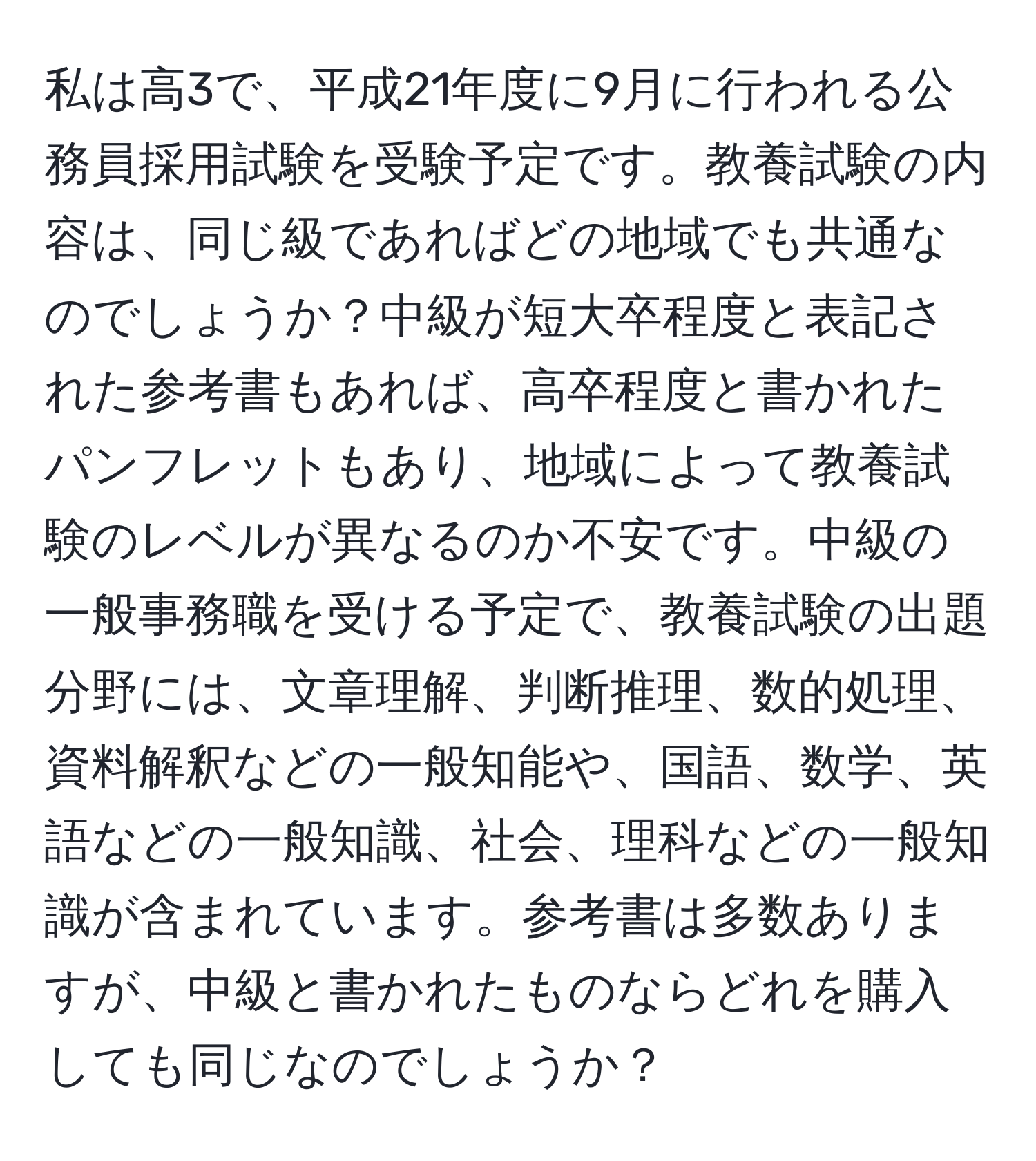 私は高3で、平成21年度に9月に行われる公務員採用試験を受験予定です。教養試験の内容は、同じ級であればどの地域でも共通なのでしょうか？中級が短大卒程度と表記された参考書もあれば、高卒程度と書かれたパンフレットもあり、地域によって教養試験のレベルが異なるのか不安です。中級の一般事務職を受ける予定で、教養試験の出題分野には、文章理解、判断推理、数的処理、資料解釈などの一般知能や、国語、数学、英語などの一般知識、社会、理科などの一般知識が含まれています。参考書は多数ありますが、中級と書かれたものならどれを購入しても同じなのでしょうか？