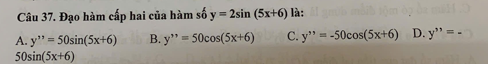 Đạo hàm cấp hai của hàm số y=2sin (5x+6) là:
A. y''=50sin (5x+6) B. y^=50cos (5x+6)
C. y^(,,)=-50cos (5x+6) D. y''=
50sin (5x+6)