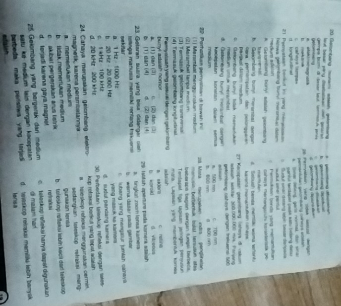 Getombang Isunami asatsh gelomban B   gelomteng dbeiskken
aut besar yang disebabkes oien getarsh b. getomtang diverat
gempa bumi di dasar laut tannatuk jani c getombang diuaskan
Delombang
d. gelambang dipensule==
a. etokimmagnatik
b  makan 26 Peryalsan yang tidak sasual dengan
c cahaya tampa» pementulan golombang cahays editsh
d. longstudinal a. Sínar delaná, garía normal, dan sinar
pantul terdapel pada salv bidang datar
21 Pemyataan benkut ini yang menjelasian   Sudut wnar dasang lebin besar derpeda
bahwa gelombang bunyi merambal delam sudut siner pantul.
mediurs adeion Pensukaan benda yang memantulian
A. Gelombsang bunyl adtatsh gelombang cahwya merəngaruhi karakteristik pe-
Transversal mantulan
b. Geiombang bunyi merambal dengan d. Sešuch benda memiäki wama tartentu
cara perampatan dan pelönggaran karena memantulkan cahaya
partikal dalam madium
c. Gelombang burryi tidak memerlukan  27 Keospatan gelombang ōshaya di vakum
adaish sckilar 300.000.000 m/s. Panjang
medium untuk menambat.
d. Gotombang bunyi merambat dengan getombiang cahaya Jengan trakuensi 500
keoepatan konatan daiam semua edaiah a. 500 nm c. 700 nm
medium b. 000 nm d. 800 nm
22. Perhatikan peryatean di bawah ini  28 Mata merupakan indra penglinalan
(1) Merambat menggunskan medium monusia berbentuk buläl tersušium atas
(2) Marambat lanpa medium
(3) Termasuk gelombang transveral beberapa begian dangan fungsi berbeda.
(4) Termasuk gelombang longitudinal. Terdapat liga lapisan jaringan penyusun
Pemyataan yang sesuai dengan gelombang mata. Lapisan yang membentuk komes
adaiah
bunyl adalah nomor a sklera c retina
a. (1) dan (3) c. (2) dan (3)
b. (1) dan (4) d. (2) dan (4) b. kproid d. vit:oous
23. Getaran suara yang bisa didengar oie 29. Istitah aperture pada kamera adaiah
telinga manusia memiliki rentang frekuensi a tingkat zoom lonsa kamera
sekitar b. wama dasar pada gamba
a. 1 Hz - 1000 Hz c. lubang yang mengatur jumlah cahaya
b. 20 Hz - 20.000 Hz yang masuk ks kamers 
c. 1Hz  100 kHz d. sudut pandang kamera
d. 20 kHz 200 kHz 30. Perbedaan teleskop refleksi dengan tales-
kop refraksi berikut yang tspat adalah 
24 Cahaya merupakan gelombang elektro a teleskop refleksi menggunakan cermin.
magnetik, karena perambatannya
a memerlukan medium sedangkan teleskop retraksi meng-
b. tidak memerukan medium gunakan lensa
c. akibat pergerakan arus listrik b. teleskop refleksi lebih kecil darl teleskop
d. terjadi karena gaya magnet refraksi
25. Gelombang yang bergerak dani medium c. teleskop refleksi hanya dapat digunakan
satu kø medium lain dengan kecepatan di malam harí
berbeda maka peristiwa yang larjadi d. teleskop refraksi memiliki lebih banyak 
ionsa
edalsh