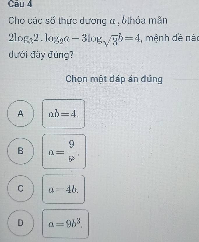 Cho các số thực dương a , bthỏa mãn
2log _32.log _2a-3log _sqrt(3)b=4 , mệnh đề nào
dưới đây đúng?
Chọn một đáp án đúng
A ab=4.
B a= 9/b^3 .
C a=4b.
D a=9b^3.