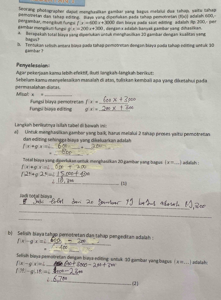 Seorang photographer dapat menghasilkan gambar yang bagus melalui dua tahap, yaitu tahap
pemotretan dan tahap editing. Biaya yang diperlukan pada tahap pemotretan (f(x)) adalah 600,-
pergambar, mengikuti fungsi f(x)=600x+3000 dan biaya pada saat editing adalah Rp 200,- per
gambar mengikuti fungsi g(x)=200x+300 , dengan x adalah banyak gambar yang dihasilkan.
a. Berapakah total biaya yang diperlukan untuk menghasilkan 20 gambar dengan kualitas yang
bagus?
b. Tentukan selisih antara biaya pada tahap pemotretan dengan biaya pada tahap editing untuk 10
gambar ?
Penyelesaian:
Agar pekerjaan kamu lebih efektif, ikuti langkah-langkah berikut:
Sebelum kamu menyelesaikan masalah di atas, tuliskan kembali apa yang diketahui pada
permasalahan diatas.
Misal: x= _
Fungsi biaya pemotretan f(x)= _
Fungsi biaya editing g(x): _
Langkah berikutnya isilah tabel di bawah ini:
a) Untuk menghasilkan gambar yang baik, harus melalui 2 tahap proses yaitu pemotretan
dan editing sehingga biaya yang dikeluarkan adalah
f(x+g(x)= _
_+
_=
Total biaya yang diperlukan untuk menghasilkan 20 gambar yang bagus (x= _ ) adalah :
f(x)+g(x)=i _.0)=
_
_6
(1)
Jadi total biaya
_
_
_
b) Selisih biaya tahap pemotretan dan tahap pengeditan adalah :
f(x)-g(x)=i _
_
Selisih biaya pemotretan dengan biaya editing untuk 10 gambar yang bagus x= _)adalah:
f(x)-g(x)=i _
f(...)-g(.1.?)=i _
_
(2)