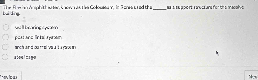 The Flavian Amphitheater, known as the Colosseum, in Rome used the_ as a support structure for the massive
building.
wall bearing system
post and lintel system
arch and barrel vault system
steel cage
Previous Nex