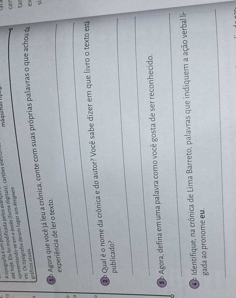 A tipografia é um prUL 
até hoje. Ela foi modificada pelos avarço 
cer 
apresentando-se em e-books (livros digitais), cartões eletrol máquinas tipo 
tar 
etc. Os tipógrafos deram lugar aos designers 
a gráficos atuais. 
16 Agora que você já leu a crônica, conte com suas próprias palavras o que achou da 
ex 
si 
_experiência de ler o texto. 
_ 
。 
a 
26 Qual é o nome da crônica e do autor? Você sabe dizer em que livro o texto está 
_ 
publicado? 
_ 
_ 
36 Agora, defina em uma palavra como você gosta de ser reconhecido. 
46 Identifique, na crônica de Lima Barreto, palavras que indiquem a ação verbal li- 
gada ao pronome eu. 
_