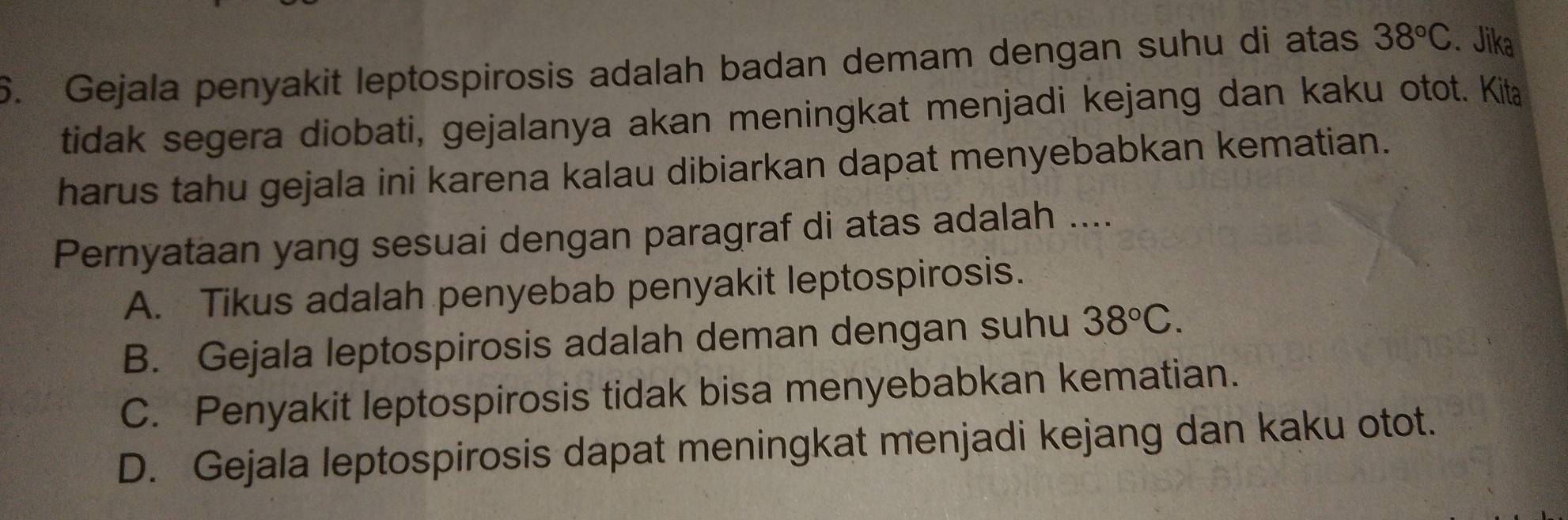 Gejala penyakit leptospirosis adalah badan demam dengan suhu di atas 38°C. Jika
tidak segera diobati, gejalanya akan meningkat menjadi kejang dan kaku otot. Kita
harus tahu gejala ini karena kalau dibiarkan dapat menyebabkan kematian.
Pernyataan yang sesuai dengan paragraf di atas adalah ....
A. Tikus adalah penyebab penyakit leptospirosis.
B. Gejala leptospirosis adalah deman dengan suhu 38°C.
C. Penyakit leptospirosis tidak bisa menyebabkan kematian.
D. Gejala leptospirosis dapat meningkat menjadi kejang dan kaku otot.