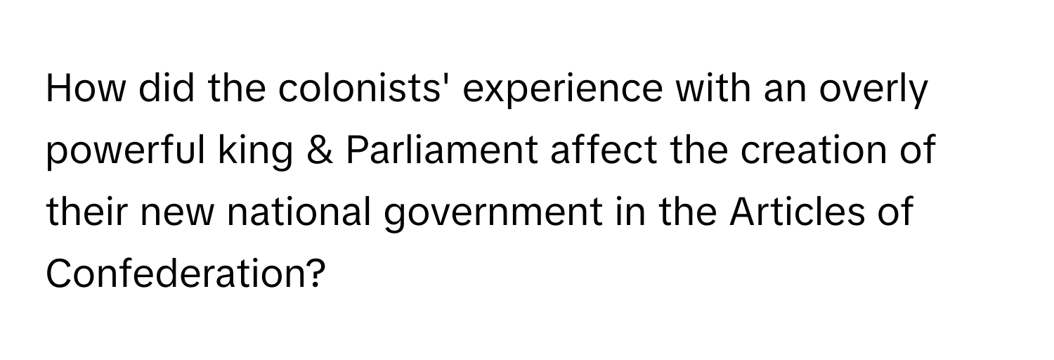 How did the colonists' experience with an overly powerful king & Parliament affect the creation of their new national government in the Articles of Confederation?