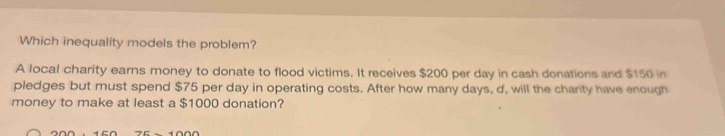 Which inequality models the problem? 
A local charity earns money to donate to flood victims. It receives $200 per day in cash donations and $150 in 
pledges but must spend $75 per day in operating costs. After how many days, d, will the charity have enough 
money to make at least a $1000 donation?