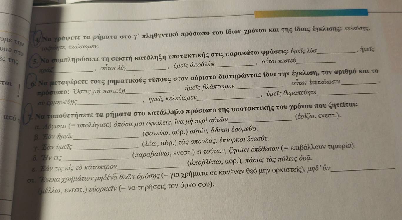 υμε την
Κ Να γράψαετε τα ρηήματα στο γί πληθυντικό πρόσωπο του ίδιου χρόνου και ατηςοίδιας έηκλισηςΚ κελεόσης,
τοξεύητε, παύσωμεν.
υμε στο
ἐς της 5. Να συμπληρώσετε τη σωστή κατάληξη νποτακτικής στις παρακάτω φράσειςε όμεῖςλόσ
, ήμεῖς
πράξ _, υμεῖς ἀποβλέψ , οὐτοι πιστεί
,  ουτοι λέγ
ται 6. Να μεταφέρετε τους ρηματικούς τύπους στον αόριστο διατηρώιντας ίδια την έηκλιση, τον αριθμό και το
τρόσωπο: Οστις μη πιστεύη _, ήμεῖς βλάπτωμεν _, οὐτοι ίκετεύωσιν
,
σὐ ερμηνεύης_ , ήμεῖς κελεύωμεν_ , ὐμεῖς θεραπεύητε
απó r 7. Να τοποθετήσετε τα ρήματα στο κατάλληλο πρόσωπο της υποτακτικής του χρόνου που ζητείται:
αε λόγισαι α= υπολόηισεη όπόσα μοι όφείλειςΡ ίνα μη περὶ αύτῶν, (ἐρίζω, ενεστ.).
β. Έὸν ήμεῖς (φονεύω, αόρ.) αὐτόν, άδικοι έσόμεθα.
γ. Έαν ύμεῖς_ λύωρ αόρ.) τὸς σπονδάς, ἐπίορκοι ξσεσθε.
δ. Hν τις _(παραβαίνως ενεστΚη τι τούτωνΚ ζημίαν έπέθεσαν (= επιβάλλουν τιμωορία).
ε. Εάν τις είς τὸ κάτοπτρον  (άποβλέπω, αόρ.), πάσας τὸς πόλεις όρῆ.
στυ ίΕνεκααχρημάτονν μηδένα θεδίν όμόσης αη για χρήματα σε κανέναν θεό μην ορκιστείςη, μηδὶ ἀν_
(μέλλωνς ενεστ.η εύορκεῖν (= να τηρήσεις τον όρκο σου).