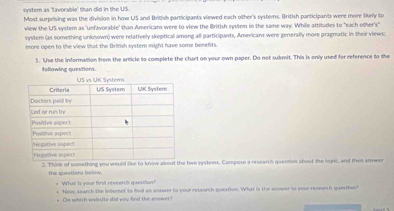 system as ‘favorable’ than did in the US. 
Most surprising was the division in how US and British participants viewed each other's systems. British participants were more likely to 
view the US system as 'unfavorable' than Americans were to view the British system in the same way. While attitudes to "each other's" 
system (as something unknown) were relatively skeptical among all participants, Americans were generally more pragmatic in their views; 
more open to the view that the British system might have some benefts. 
1. Use the information from the article to complete the chart on your own paper. Do not submit. This is only used for reference to the 
following questions. 
US vs UK Systems 
2. Think of some two systems. Compose a research question about the topic, and then answer 
the questions below. 
What is your first research question? 
Now, search the Internet to find an answer to your research question. What is the answer to your research question? 
On which website did you find the answer?