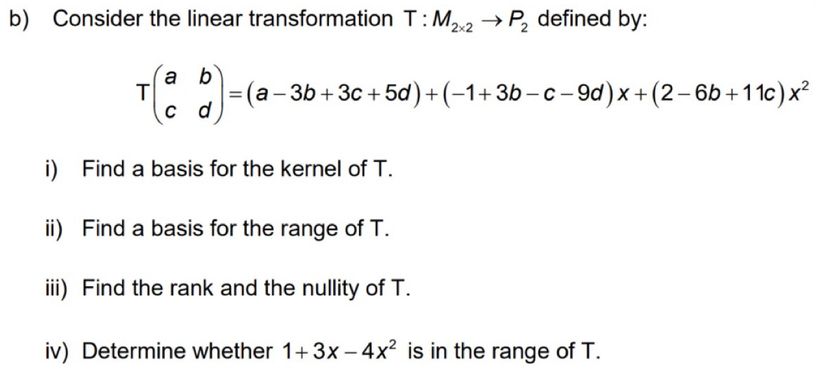 Consider the linear transformation T:M_2* 2to P_2 defined by:
Tbeginpmatrix a&b c&dendpmatrix =(a-3b+3c+5d)+(-1+3b-c-9d)x+(2-6b+11c)x^2
i) Find a basis for the kernel of T.
ii) Find a basis for the range of T.
iii) Find the rank and the nullity of T.
iv) Determine whether 1+3x-4x^2 is in the range of T.