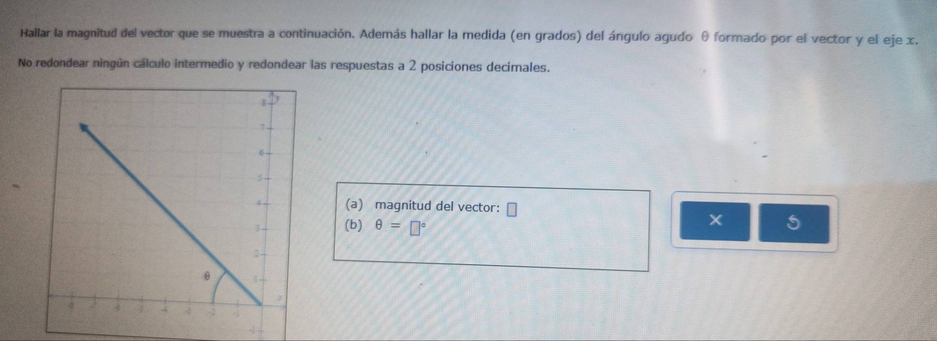 Hallar la magnitud del vector que se muestra a continuación. Además hallar la medida (en grados) del ángulo agudo θ formado por el vector y el eje x. 
No redondear ningún cálculo intermedio y redondear las respuestas a 2 posiciones decimales. 
(a) magnitud del vector:
X
(b) θ =□° 5