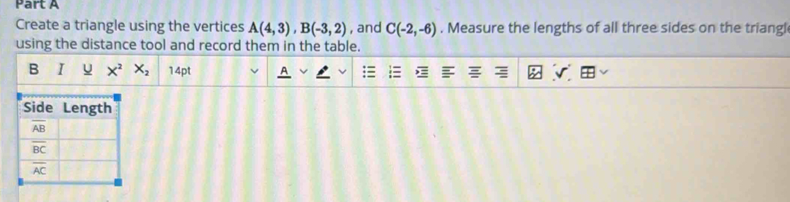 Create a triangle using the vertices A(4,3),B(-3,2) , and C(-2,-6). Measure the lengths of all three sides on the triangl
using the distance tool and record them in the table.
B I U X^2X_2 14pt