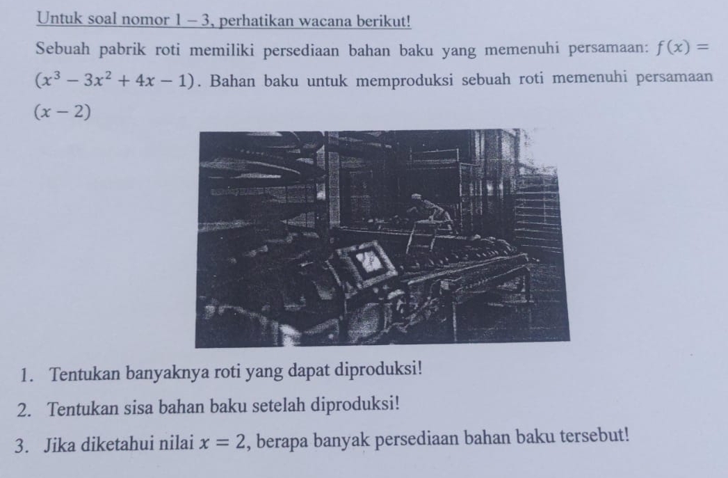 Untuk soal nomor 1 - 3, perhatikan wacana berikut! 
Sebuah pabrik roti memiliki persediaan bahan baku yang memenuhi persamaan: f(x)=
(x^3-3x^2+4x-1). Bahan baku untuk memproduksi sebuah roti memenuhi persamaan
(x-2)
1. Tentukan banyaknya roti yang dapat diproduksi! 
2. Tentukan sisa bahan baku setelah diproduksi! 
3. Jika diketahui nilai x=2 , berapa banyak persediaan bahan baku tersebut!