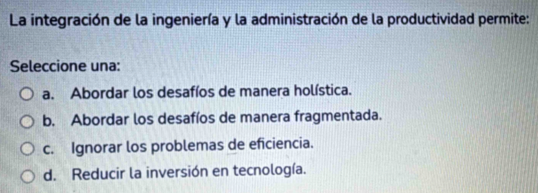 La integración de la ingeniería y la administración de la productividad permite:
Seleccione una:
a. Abordar los desafíos de manera holística.
b. Abordar los desafíos de manera fragmentada.
c. Ignorar los problemas de eficiencia.
d. Reducir la inversión en tecnología.