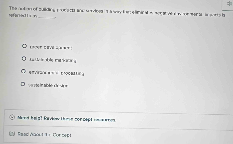 The notion of building products and services in a way that eliminates negative environmental impacts is
referred to as _.
green development
sustainable marketing
environmental processing
sustainable design
Need help? Review these concept resources.
Read About the Concept